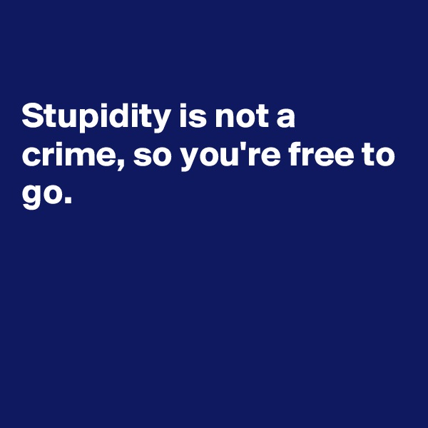 

Stupidity is not a crime, so you're free to go.




