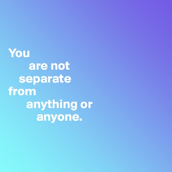 


You 
        are not  
    separate 
from 
       anything or 
           anyone.


