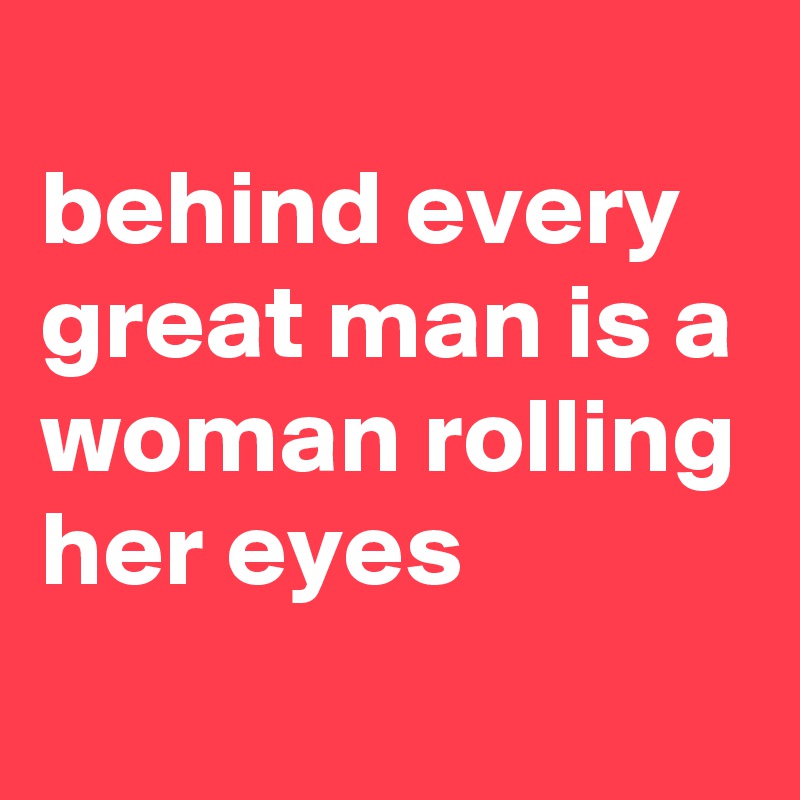 
behind every great man is a woman rolling her eyes
