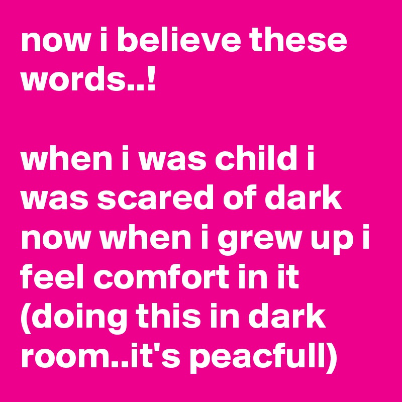 now i believe these words..!

when i was child i was scared of dark
now when i grew up i feel comfort in it
(doing this in dark room..it's peacfull)
