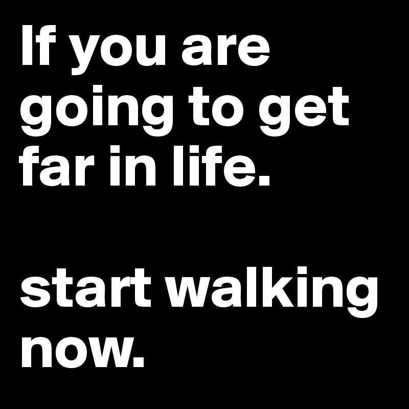 If you are going to get far in life. 

start walking now.