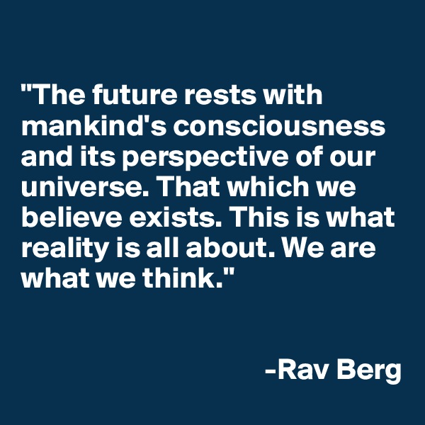 

"The future rests with mankind's consciousness and its perspective of our universe. That which we believe exists. This is what reality is all about. We are what we think." 


                                        -Rav Berg