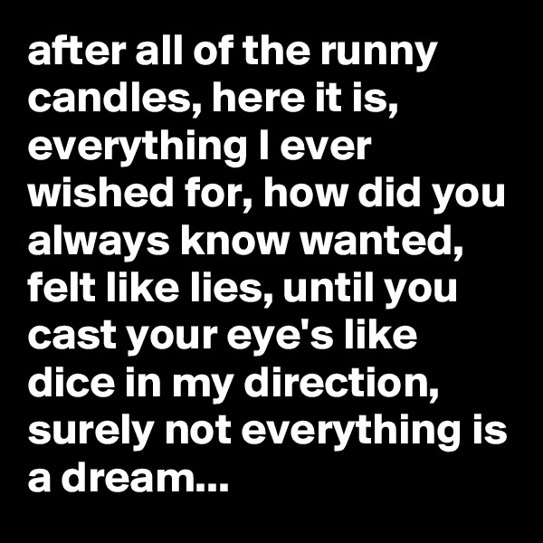after all of the runny candles, here it is, everything I ever wished for, how did you always know wanted, felt like lies, until you cast your eye's like dice in my direction, surely not everything is a dream...