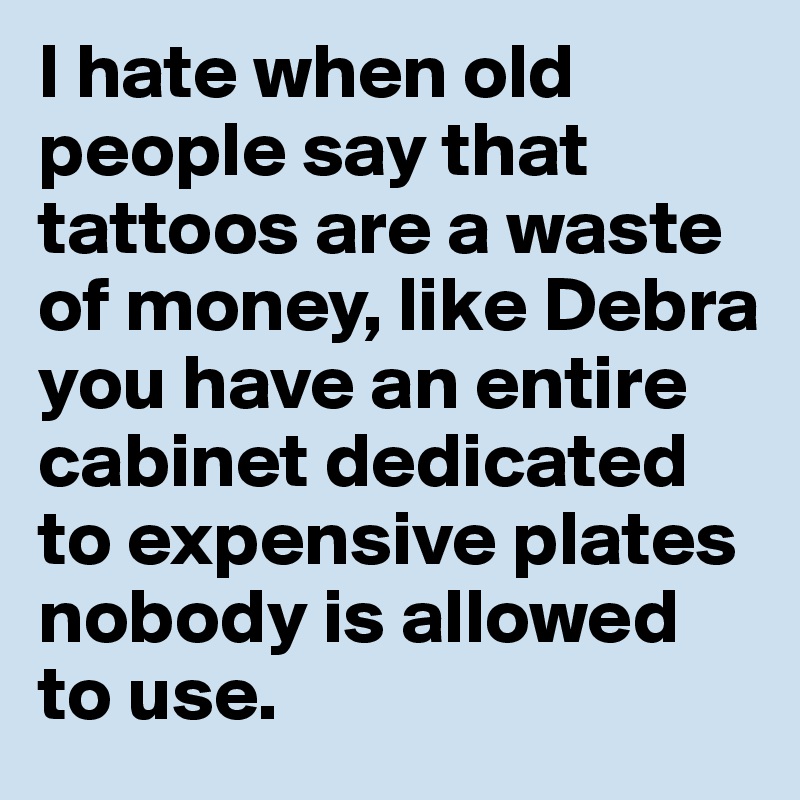 I hate when old people say that tattoos are a waste of money, like Debra you have an entire cabinet dedicated to expensive plates nobody is allowed to use. 
