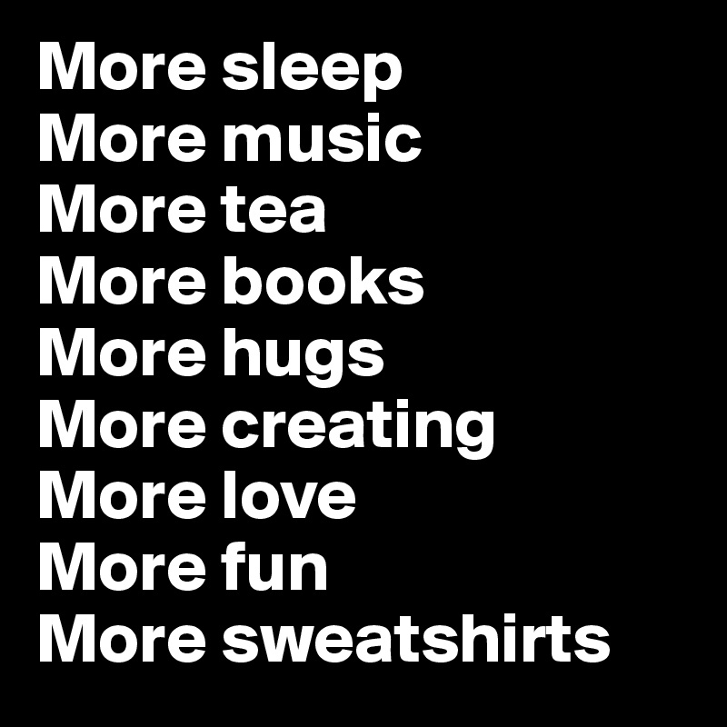 More sleep
More music 
More tea
More books
More hugs
More creating
More love
More fun
More sweatshirts