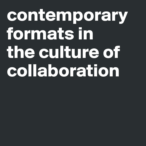 contemporary formats in 
the culture of collaboration


