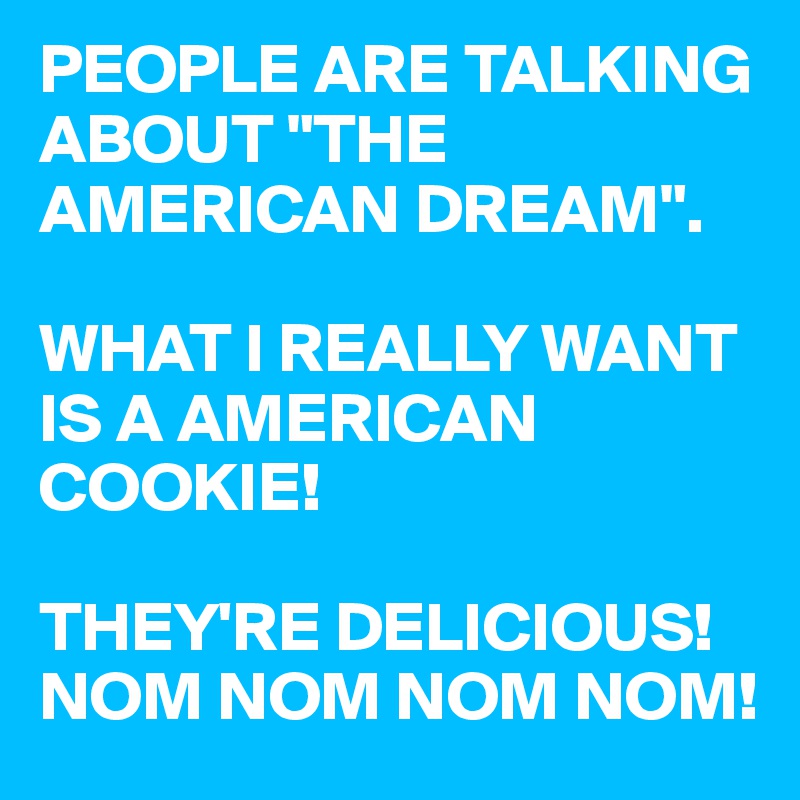 PEOPLE ARE TALKING ABOUT "THE AMERICAN DREAM". 

WHAT I REALLY WANT IS A AMERICAN COOKIE! 

THEY'RE DELICIOUS! NOM NOM NOM NOM!