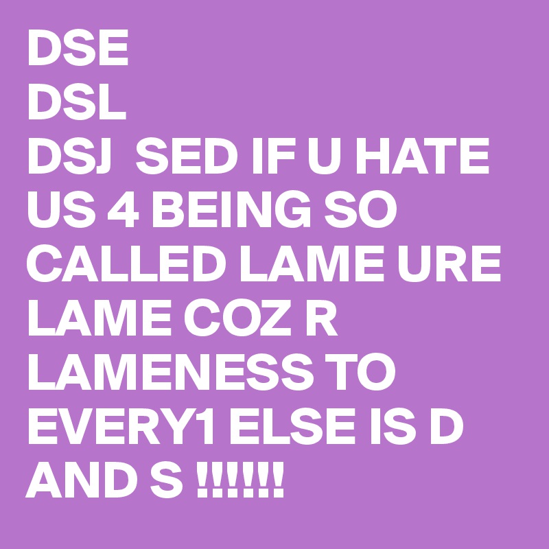 DSE 
DSL
DSJ  SED IF U HATE US 4 BEING SO CALLED LAME URE LAME COZ R LAMENESS TO EVERY1 ELSE IS D AND S !!!!!! 