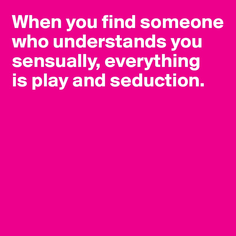 When you find someone who understands you sensually, everything 
is play and seduction. 





