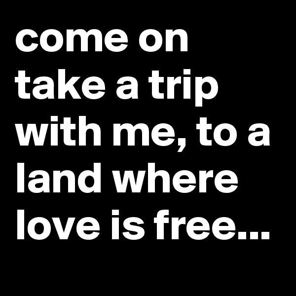come on take a trip with me, to a land where love is free...