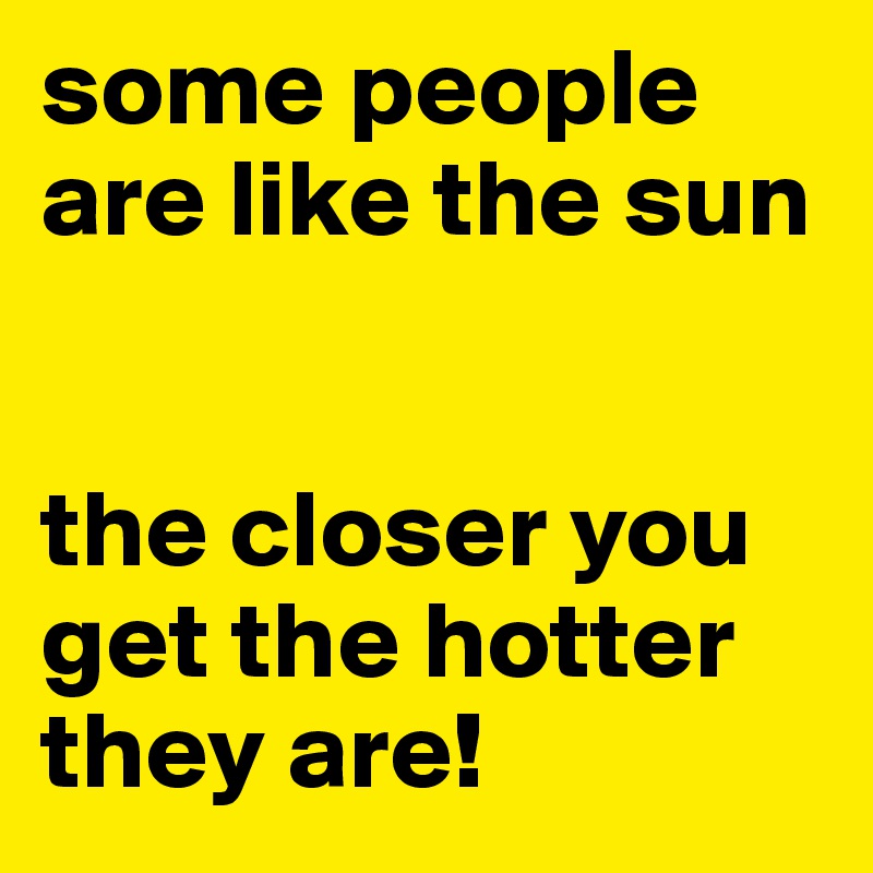 some people are like the sun


the closer you get the hotter they are!