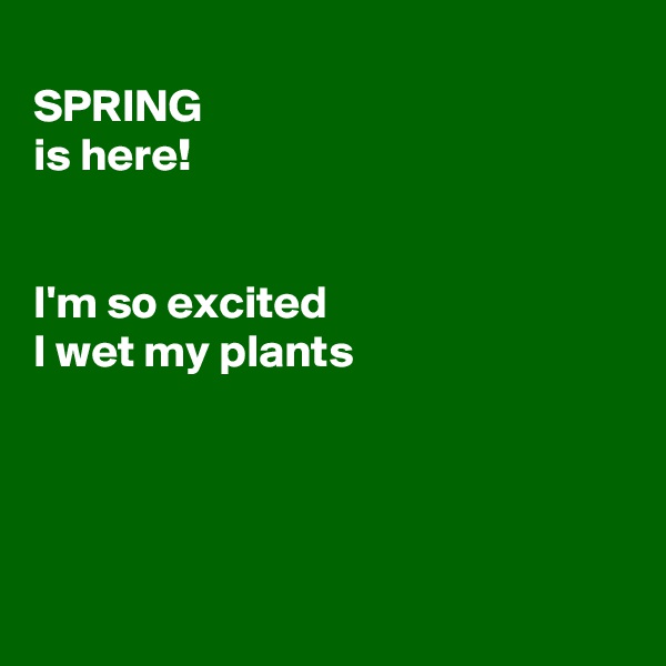 
SPRING
is here!


I'm so excited
I wet my plants




