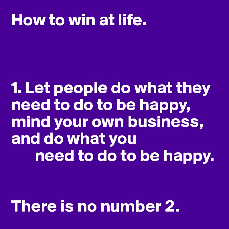 How to win at life.



1. Let people do what they need to do to be happy, mind your own business, and do what you
       need to do to be happy.


There is no number 2.