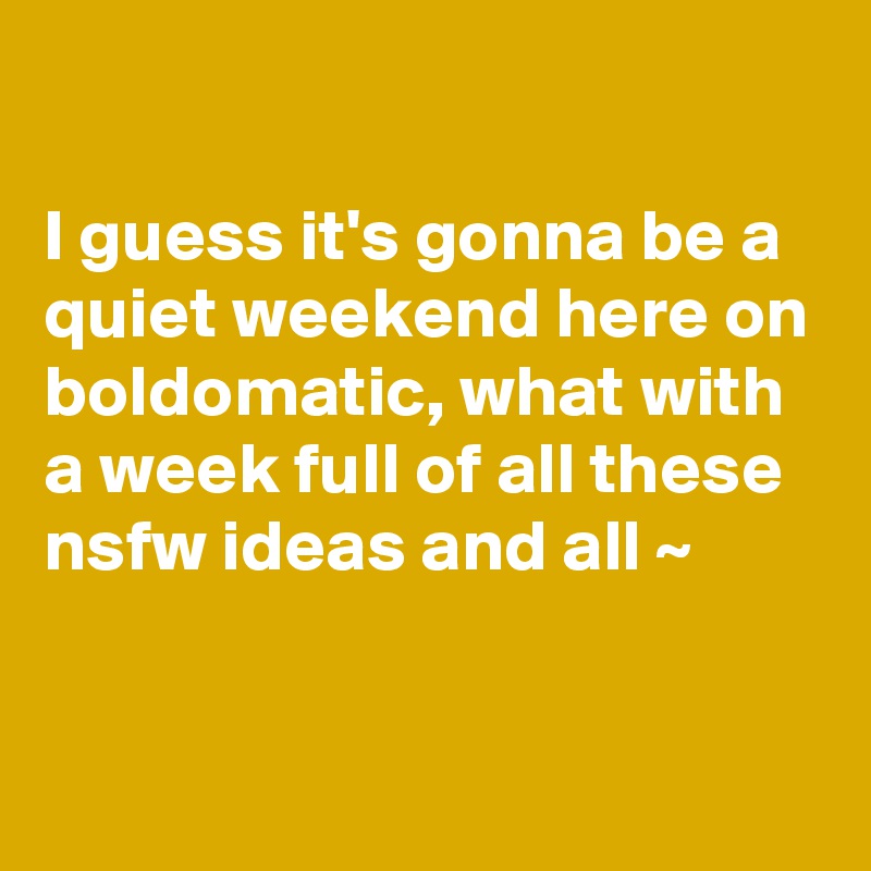 

I guess it's gonna be a quiet weekend here on boldomatic, what with a week full of all these nsfw ideas and all ~

