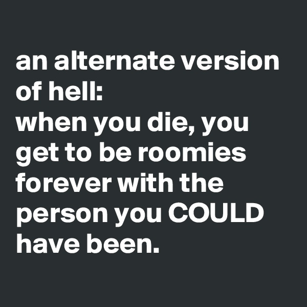 
an alternate version of hell:
when you die, you get to be roomies forever with the person you COULD have been.
