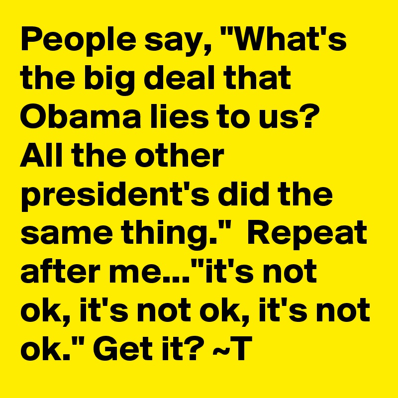 People say, "What's the big deal that Obama lies to us?  All the other president's did the same thing."  Repeat after me..."it's not ok, it's not ok, it's not ok." Get it? ~T