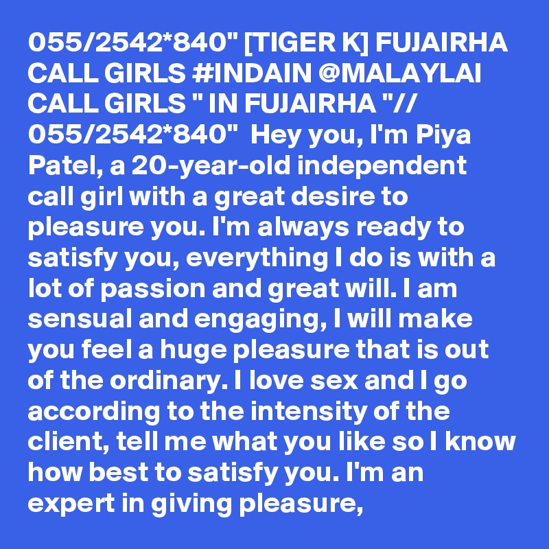 055/2542*840" [TIGER K] FUJAIRHA CALL GIRLS #INDAIN @MALAYLAI CALL GIRLS " IN FUJAIRHA "// 055/2542*840"  Hey you, I'm Piya Patel, a 20-year-old independent call girl with a great desire to pleasure you. I'm always ready to satisfy you, everything I do is with a lot of passion and great will. I am sensual and engaging, I will make you feel a huge pleasure that is out of the ordinary. I love sex and I go according to the intensity of the client, tell me what you like so I know how best to satisfy you. I'm an expert in giving pleasure,
