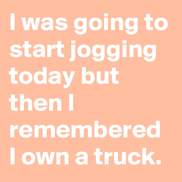 I was going to start jogging today but then I remembered I own a truck.
