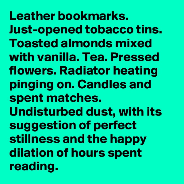 Leather bookmarks. Just-opened tobacco tins. Toasted almonds mixed with vanilla. Tea. Pressed flowers. Radiator heating pinging on. Candles and spent matches. Undisturbed dust, with its suggestion of perfect stillness and the happy dilation of hours spent reading.