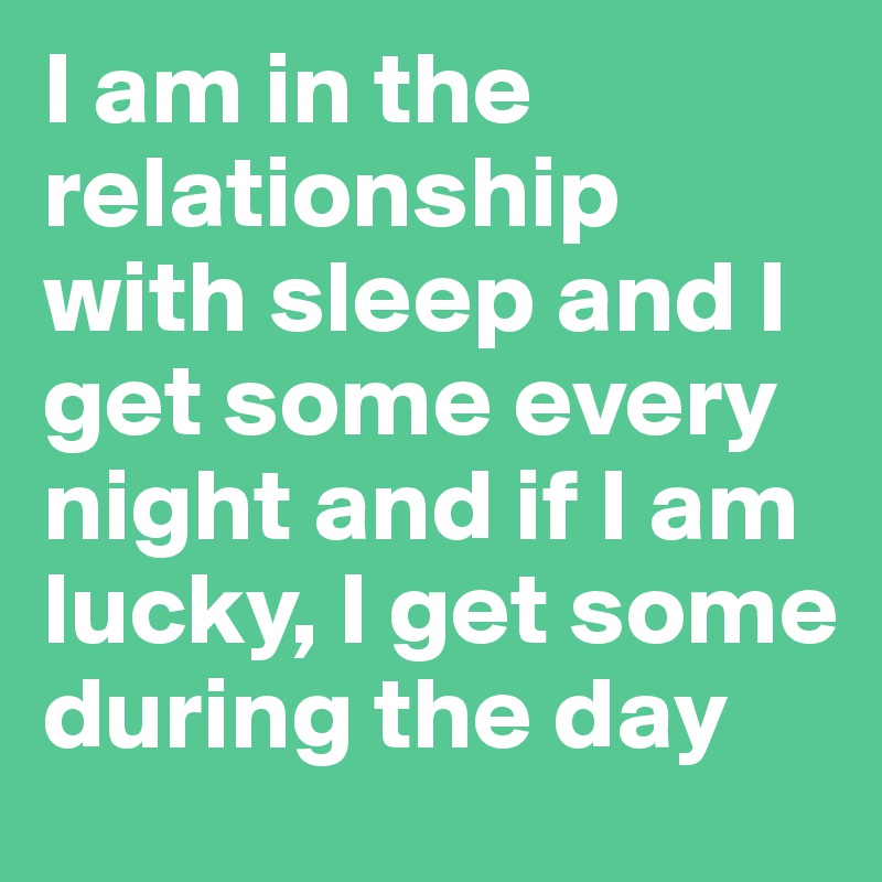 I am in the relationship with sleep and I get some every night and if I am lucky, I get some during the day