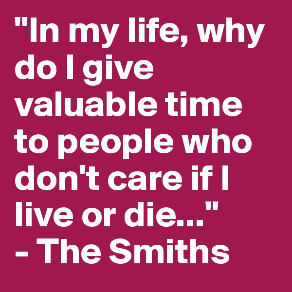 "In my life, why do I give valuable time to people who don't care if I live or die..." 
- The Smiths 