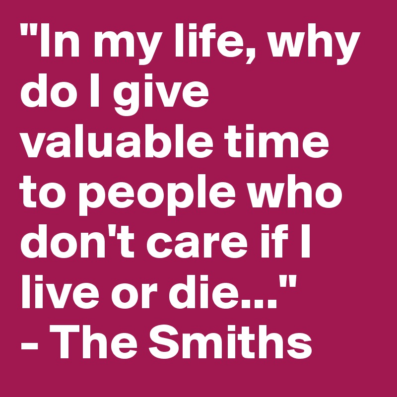 "In my life, why do I give valuable time to people who don't care if I live or die..." 
- The Smiths 