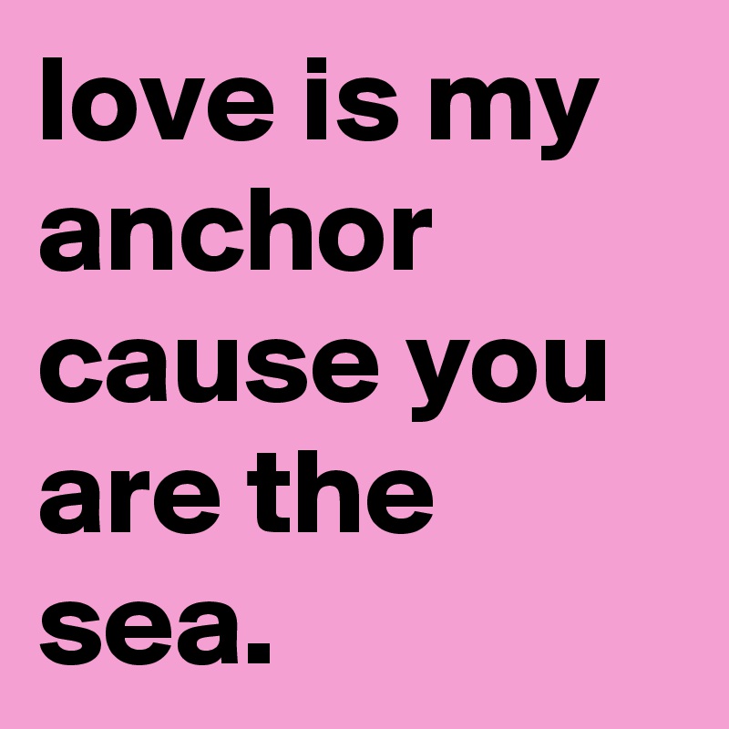 love is my anchor cause you are the sea.