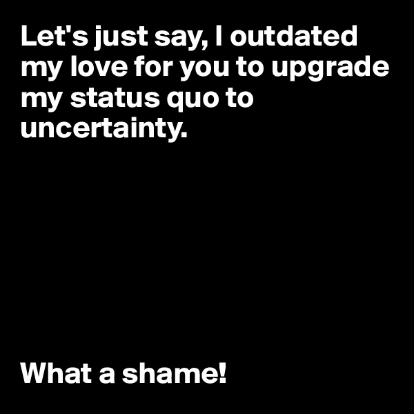 Let's just say, I outdated my love for you to upgrade my status quo to uncertainty. 







What a shame! 