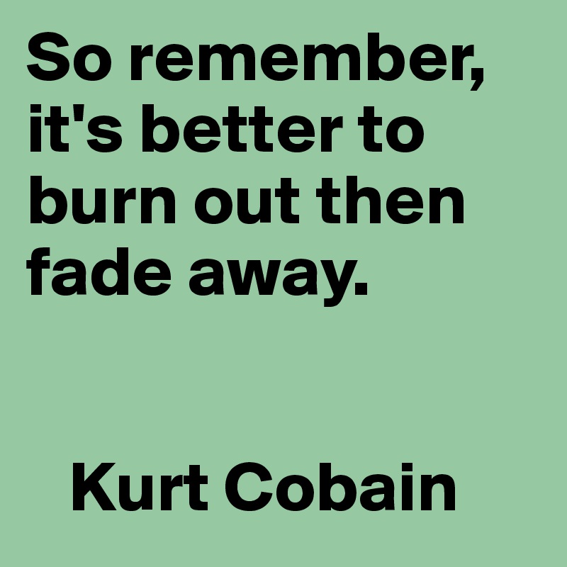 So remember,  it's better to burn out then fade away. 


   Kurt Cobain