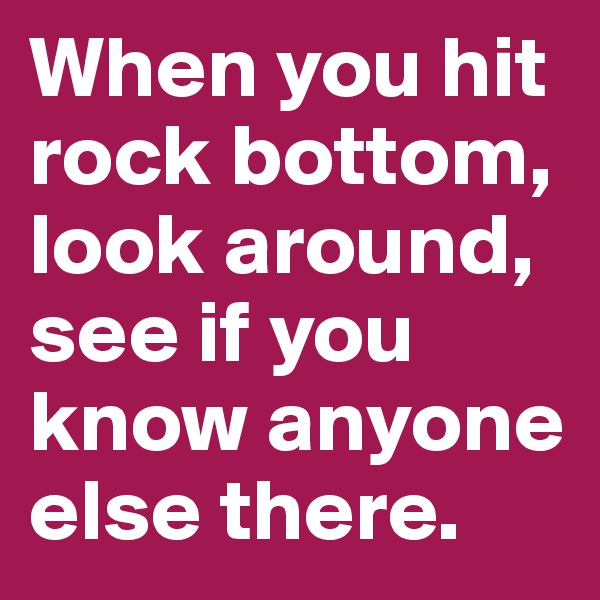 When you hit rock bottom, look around, see if you know anyone else there. 