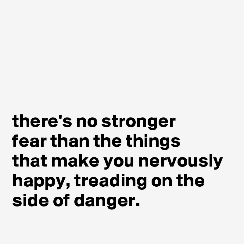 




there's no stronger
fear than the things
that make you nervously happy, treading on the
side of danger.

