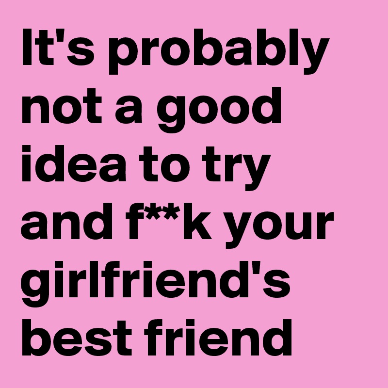 It's probably not a good idea to try and f**k your girlfriend's best friend