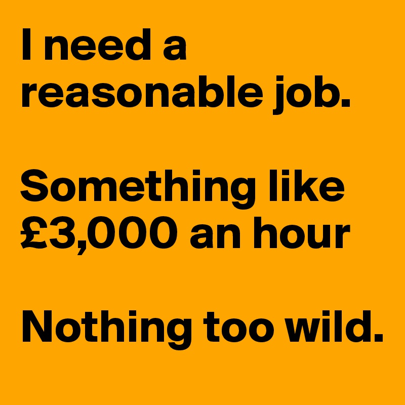 I need a reasonable job. 

Something like £3,000 an hour

Nothing too wild. 