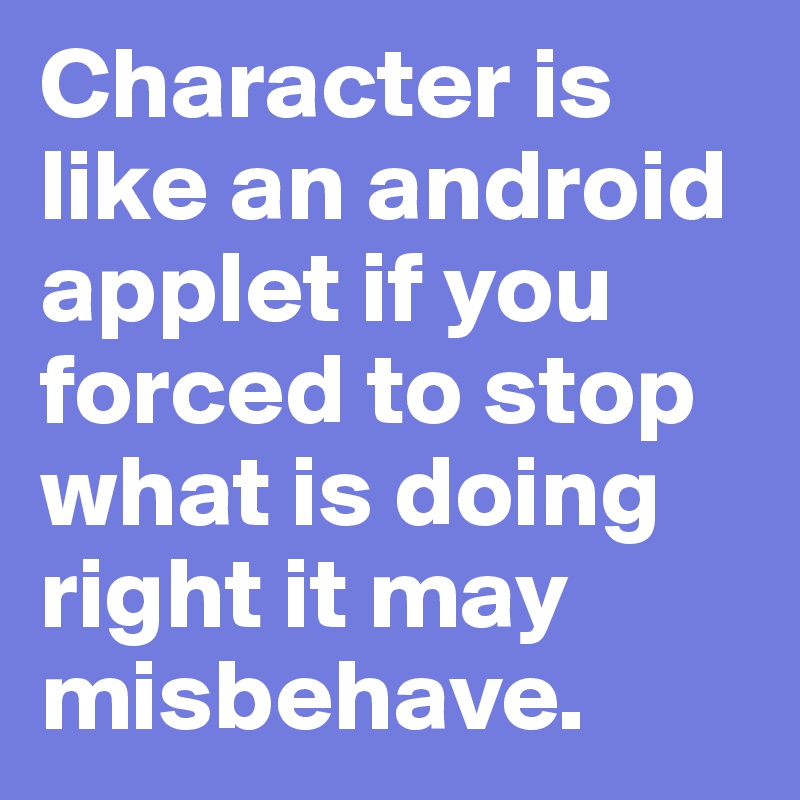 Character is like an android applet if you forced to stop what is doing right it may misbehave.
