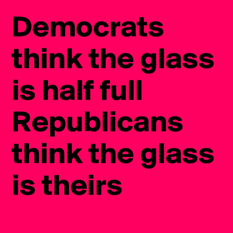 Democrats think the glass is half full
Republicans  think the glass is theirs
