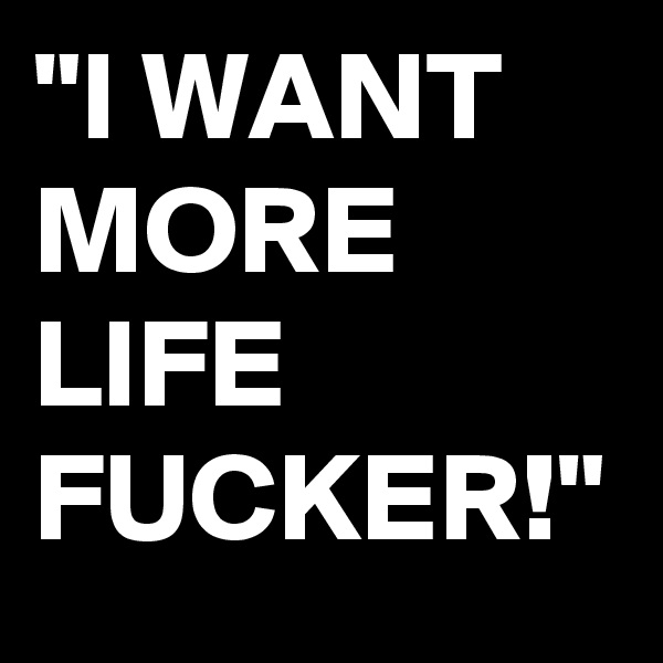 "I WANT MORE LIFE FUCKER!"