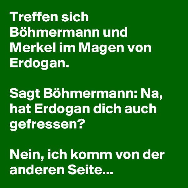Treffen sich Böhmermann und Merkel im Magen von Erdogan. 

Sagt Böhmermann: Na, hat Erdogan dich auch gefressen?
 
Nein, ich komm von der anderen Seite... 