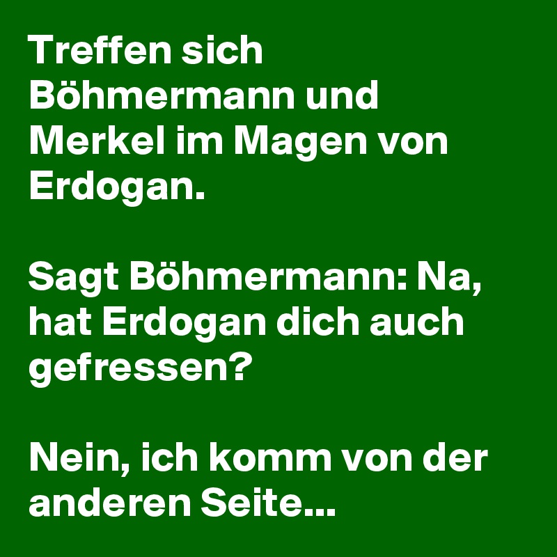 Treffen sich Böhmermann und Merkel im Magen von Erdogan. 

Sagt Böhmermann: Na, hat Erdogan dich auch gefressen?
 
Nein, ich komm von der anderen Seite... 