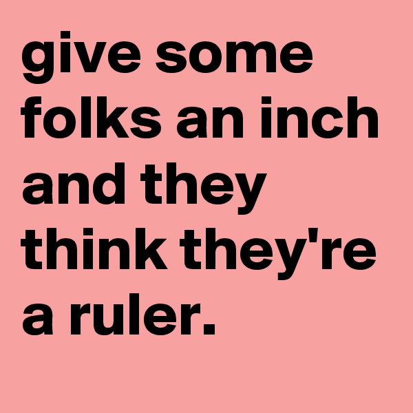 give some folks an inch and they think they're a ruler.