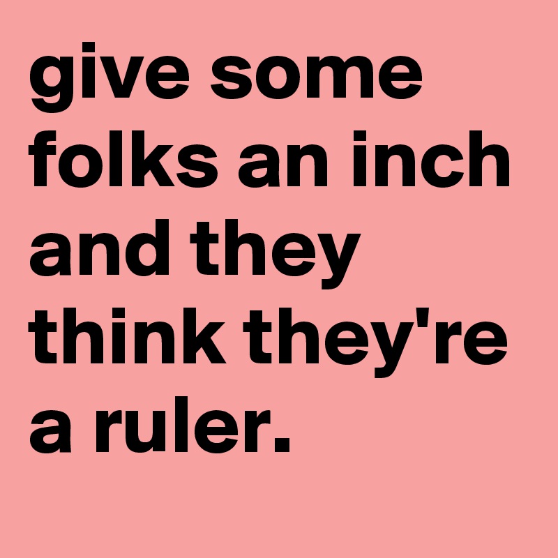 give some folks an inch and they think they're a ruler.
