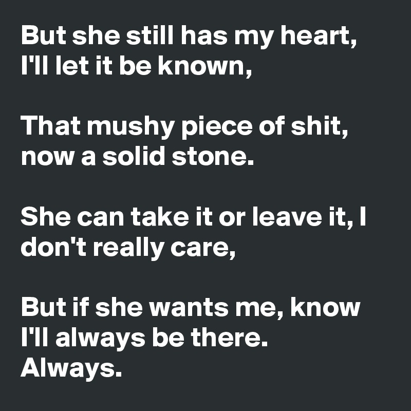 But she still has my heart, I'll let it be known,

That mushy piece of shit, now a solid stone.

She can take it or leave it, I don't really care,

But if she wants me, know I'll always be there.
Always.