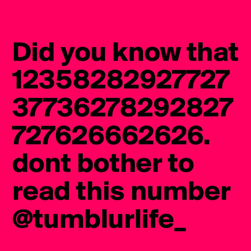                                    Did you know that 1235828292772737736278292827727626662626. dont bother to read this number @tumblurlife_