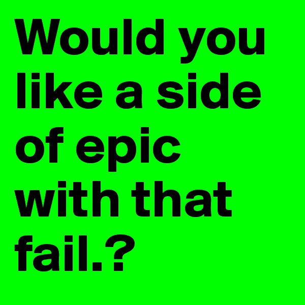 Would you like a side of epic with that fail.?
