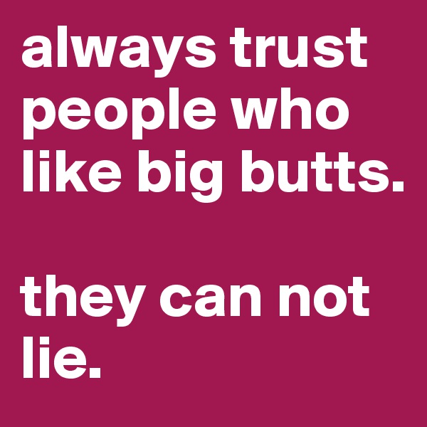 always trust people who like big butts. 

they can not lie.