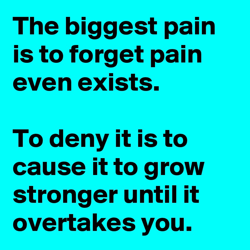 The biggest pain is to forget pain even exists.

To deny it is to cause it to grow stronger until it overtakes you.
