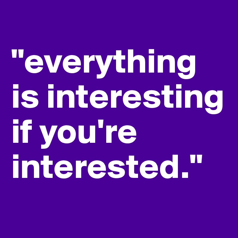 
"everything is interesting 
if you're interested."
