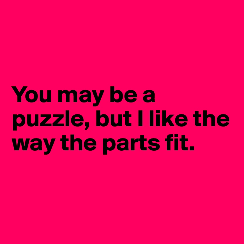 


You may be a puzzle, but I like the way the parts fit.


 