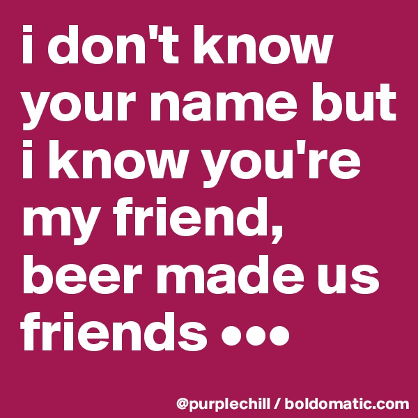 i don't know your name but i know you're my friend, beer made us friends •••