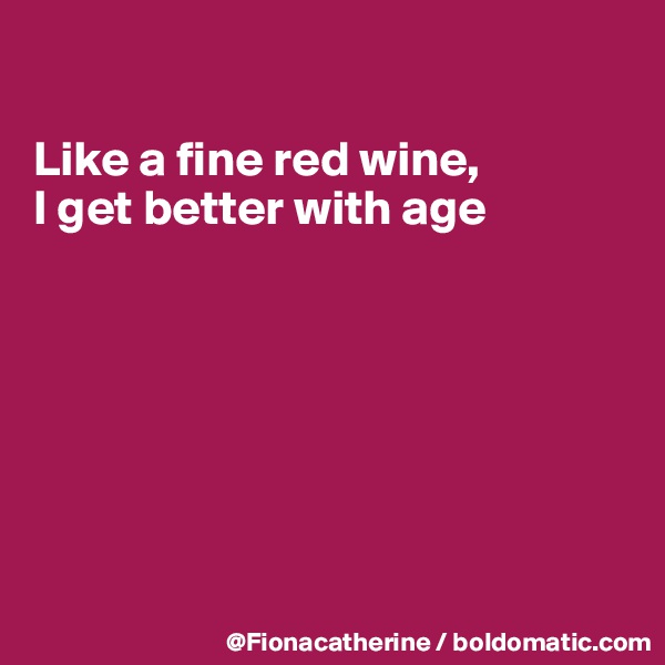 

Like a fine red wine,
I get better with age







