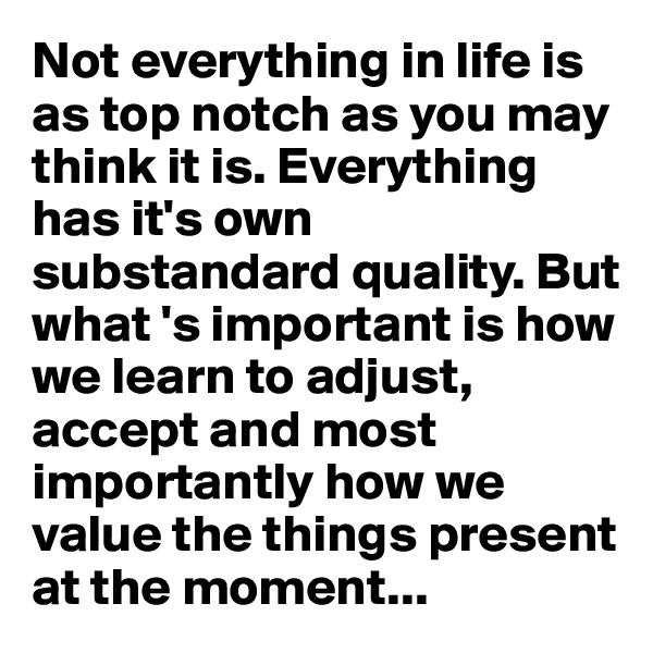 Not everything in life is as top notch as you may think it is. Everything has it's own substandard quality. But what 's important is how we learn to adjust, accept and most importantly how we value the things present at the moment...